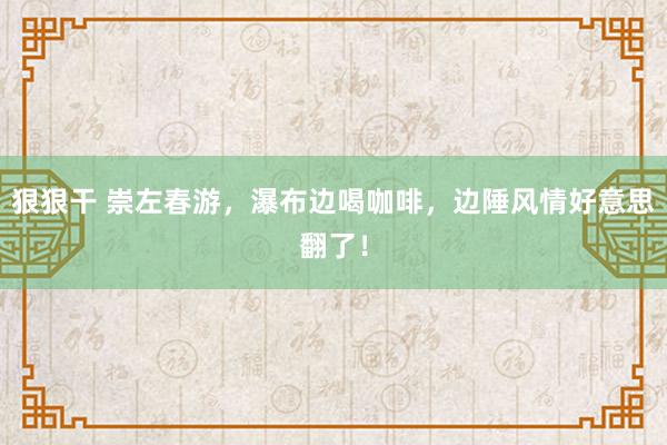 狠狠干 崇左春游，瀑布边喝咖啡，边陲风情好意思翻了！