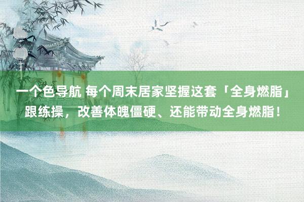 一个色导航 每个周末居家坚握这套「全身燃脂」跟练操，改善体魄僵硬、还能带动全身燃脂！