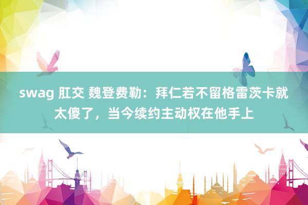 swag 肛交 魏登费勒：拜仁若不留格雷茨卡就太傻了，当今续约主动权在他手上