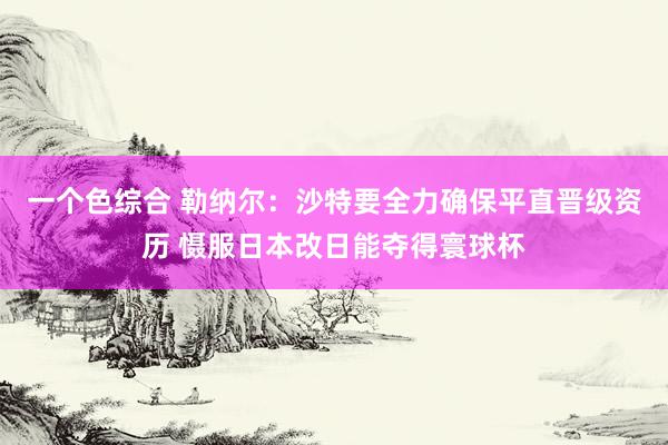 一个色综合 勒纳尔：沙特要全力确保平直晋级资历 慑服日本改日能夺得寰球杯