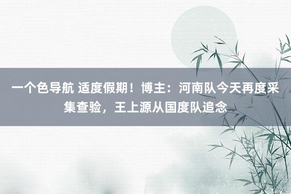 一个色导航 适度假期!博主:河南队今天再度采集查验,王上源从国度队追念