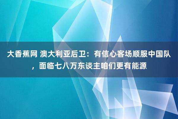 大香蕉网 澳大利亚后卫：有信心客场顺服中国队，面临七八万东谈主咱们更有能源