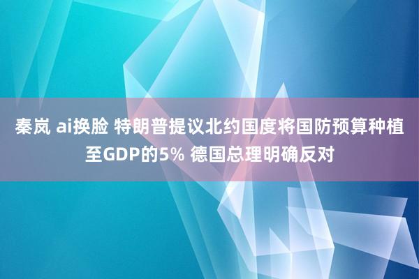 秦岚 ai换脸 特朗普提议北约国度将国防预算种植至GDP的5% 德国总理明确反对