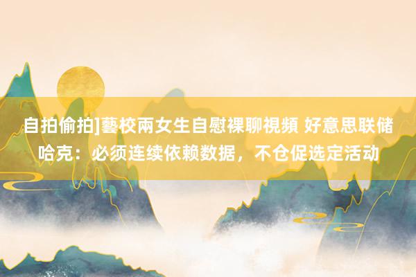 自拍偷拍]藝校兩女生自慰裸聊視頻 好意思联储哈克：必须连续依赖数据，不仓促选定活动