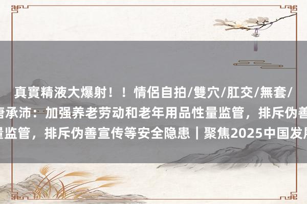 真實精液大爆射！！情侶自拍/雙穴/肛交/無套/大量噴精 民政部副部长唐承沛：加强养老劳动和老年用品性量监管，排斥伪善宣传等安全隐患｜聚焦2025中国发展高层论坛