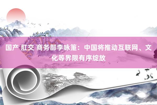 国产 肛交 商务部李咏箑：中国将推动互联网、文化等界限有序绽放