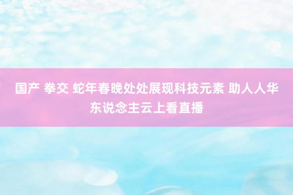 国产 拳交 蛇年春晚处处展现科技元素 助人人华东说念主云上看直播