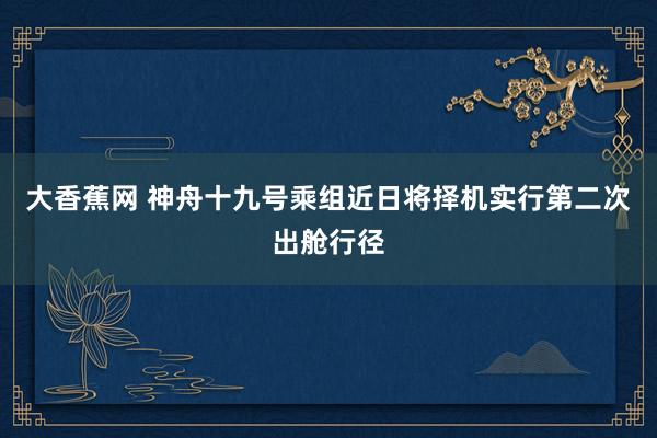 大香蕉网 神舟十九号乘组近日将择机实行第二次出舱行径