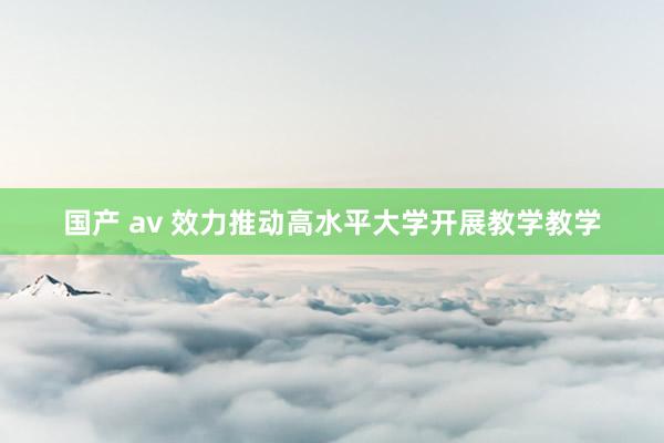 国产 av 效力推动高水平大学开展教学教学
