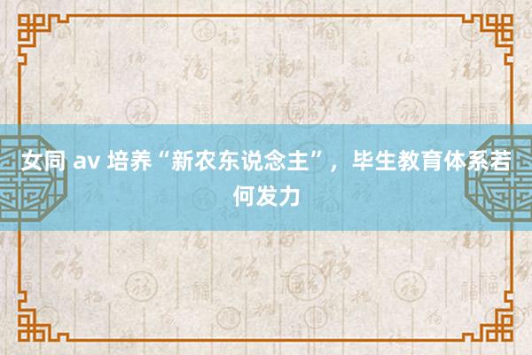 女同 av 培养“新农东说念主”，毕生教育体系若何发力