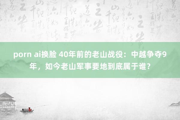 porn ai换脸 40年前的老山战役：中越争夺9年，如今老山军事要地到底属于谁？