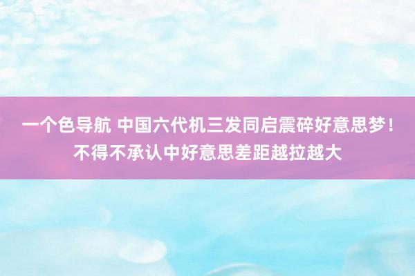 一个色导航 中国六代机三发同启震碎好意思梦！不得不承认中好意思差距越拉越大