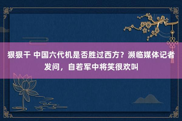 狠狠干 中国六代机是否胜过西方？濒临媒体记者发问，自若军中将笑很欢叫
