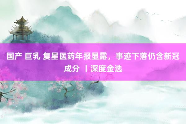 国产 巨乳 复星医药年报显露，事迹下落仍含新冠成分 丨深度金选