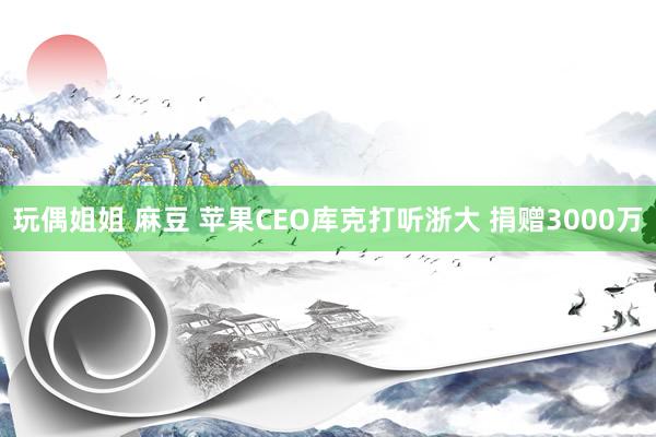 玩偶姐姐 麻豆 苹果CEO库克打听浙大 捐赠3000万