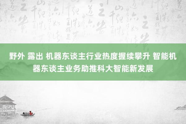 野外 露出 机器东谈主行业热度握续攀升 智能机器东谈主业务助推科大智能新发展