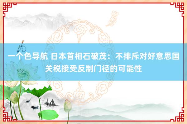 一个色导航 日本首相石破茂：不排斥对好意思国关税接受反制门径的可能性