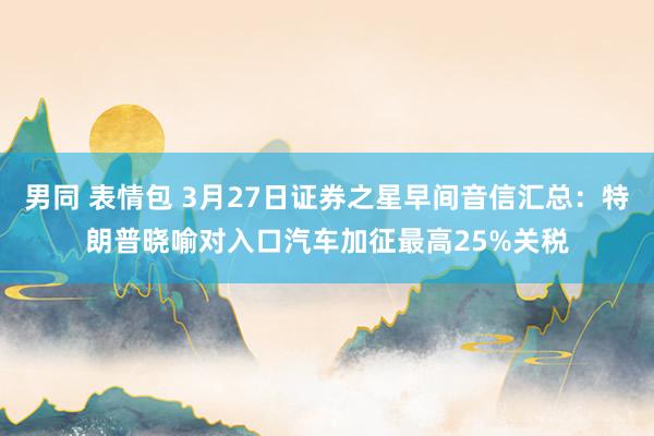 男同 表情包 3月27日证券之星早间音信汇总：特朗普晓喻对入口汽车加征最高25%关税