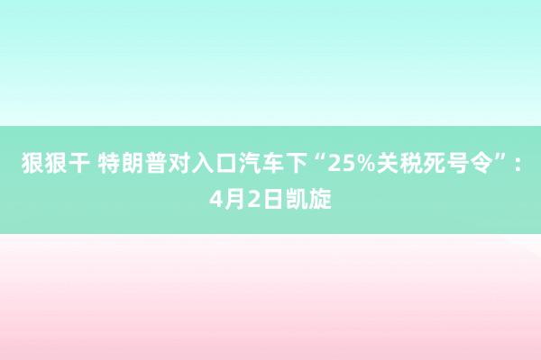狠狠干 特朗普对入口汽车下“25%关税死号令”：4月2日凯旋