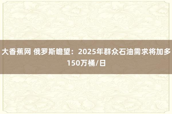 大香蕉网 俄罗斯瞻望：2025年群众石油需求将加多150万桶/日