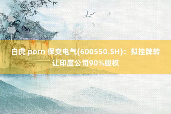 白虎 porn 保变电气(600550.SH)：拟挂牌转让印度公司90%股权