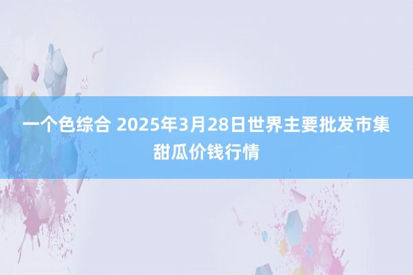 一个色综合 2025年3月28日世界主要批发市集甜瓜价钱行情