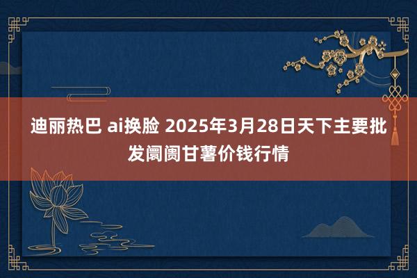 迪丽热巴 ai换脸 2025年3月28日天下主要批发阛阓甘薯价钱行情