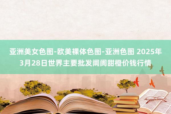 亚洲美女色图-欧美裸体色图-亚洲色图 2025年3月28日世界主要批发阛阓甜橙价钱行情