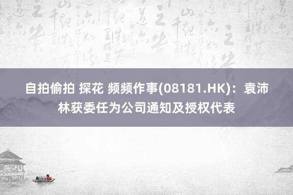 自拍偷拍 探花 频频作事(08181.HK)：袁沛林获委任为公司通知及授权代表