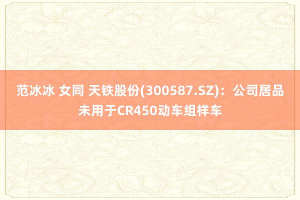范冰冰 女同 天铁股份(300587.SZ)：公司居品未用于CR450动车组样车