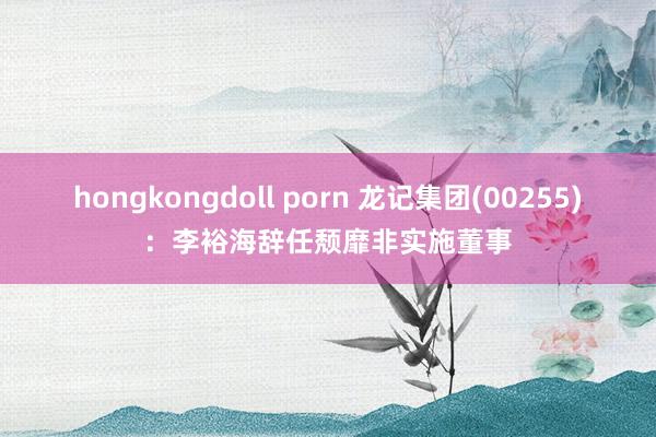 hongkongdoll porn 龙记集团(00255)：李裕海辞任颓靡非实施董事