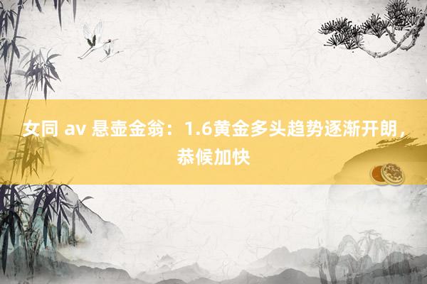 女同 av 悬壶金翁：1.6黄金多头趋势逐渐开朗，恭候加快