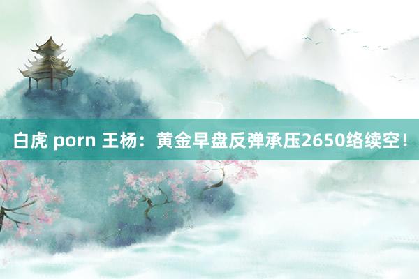 白虎 porn 王杨：黄金早盘反弹承压2650络续空！