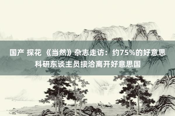 国产 探花 《当然》杂志走访：约75%的好意思科研东谈主员接洽离开好意思国