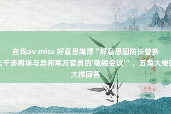 在线av miss 好意思媒爆“好意思国防长曾携太太干涉两场与异邦军方官员的‘敏锐会议’”，五角大楼回答