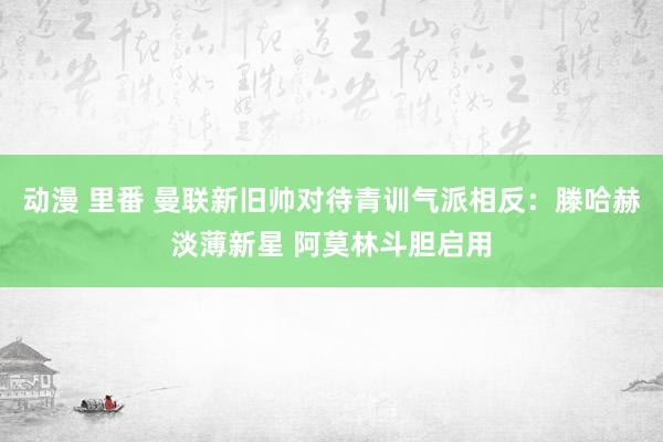 动漫 里番 曼联新旧帅对待青训气派相反：滕哈赫淡薄新星 阿莫林斗胆启用