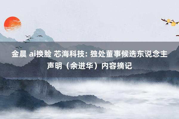 金晨 ai换脸 芯海科技: 独处董事候选东说念主声明（余进华）内容摘记