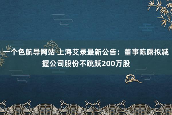 一个色航导网站 上海艾录最新公告：董事陈曙拟减握公司股份不跳跃200万股