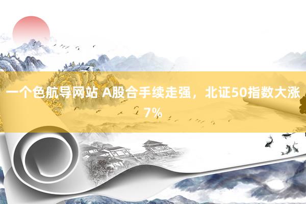 一个色航导网站 A股合手续走强，北证50指数大涨7%