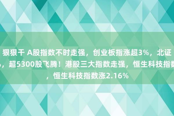 狠狠干 A股指数不时走强，创业板指涨超3%，北证50涨超6%，超5300股飞腾！港股三大指数走强，恒生科技指数涨2.16%
