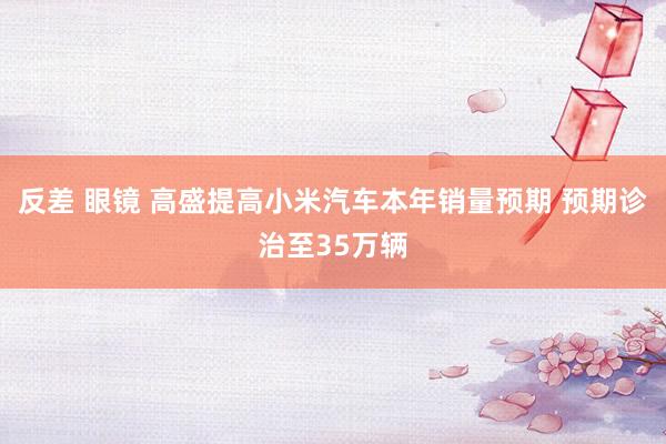 反差 眼镜 高盛提高小米汽车本年销量预期 预期诊治至35万辆