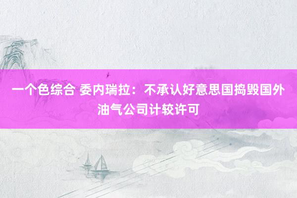 一个色综合 委内瑞拉：不承认好意思国捣毁国外油气公司计较许可