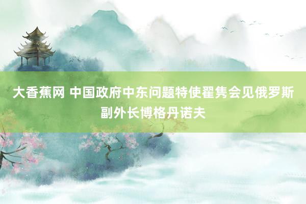 大香蕉网 中国政府中东问题特使翟隽会见俄罗斯副外长博格丹诺夫