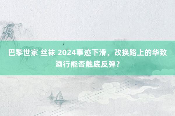 巴黎世家 丝袜 2024事迹下滑，改换路上的华致酒行能否触底反弹？