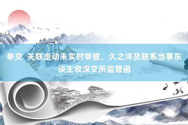 拳交  关联走动未实时审披，久之洋及联系当事东谈主收深交所监管函