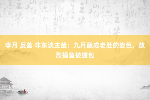 李月 反差 非东谈主哉：九月酿成老肚的姿色，敖烈摸鱼被握包