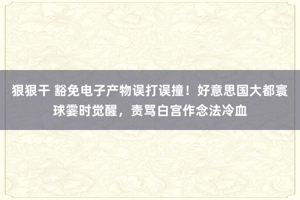 狠狠干 豁免电子产物误打误撞!好意思国大都寰球霎时觉醒,责骂白宫作念法冷血