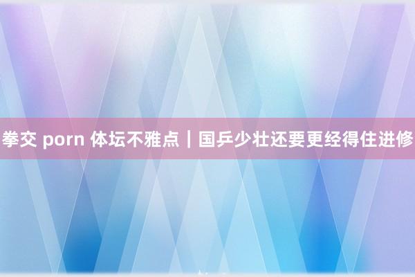 拳交 porn 体坛不雅点｜国乒少壮还要更经得住进修