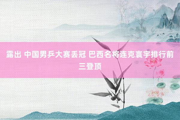 露出 中国男乒大赛丢冠 巴西名将连克寰宇排行前三登顶