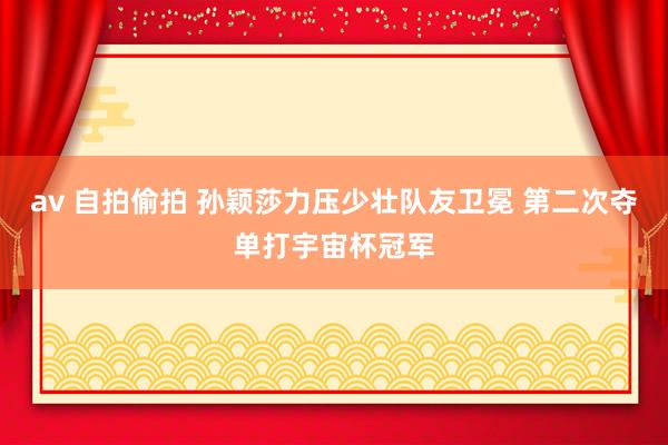 av 自拍偷拍 孙颖莎力压少壮队友卫冕 第二次夺单打宇宙杯冠军